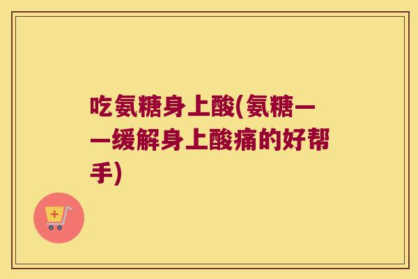 吃氨糖身上酸(氨糖——缓解身上酸痛的好帮手)