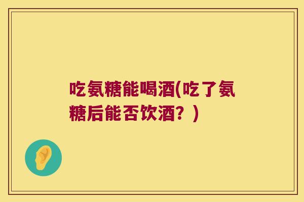 吃氨糖能喝酒(吃了氨糖后能否饮酒?)