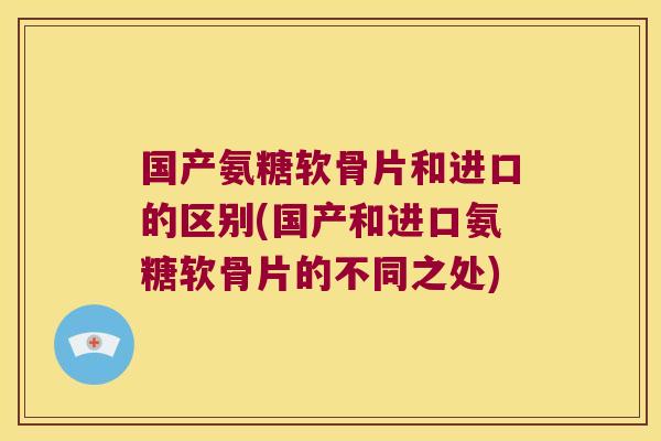 国产氨糖软骨片和进口的区别(国产和进口氨糖软骨片的不同之处)