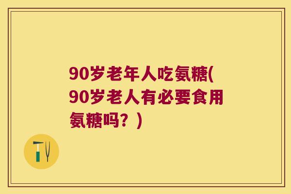 90岁老年人吃氨糖(90岁老人有必要食用氨糖吗?)