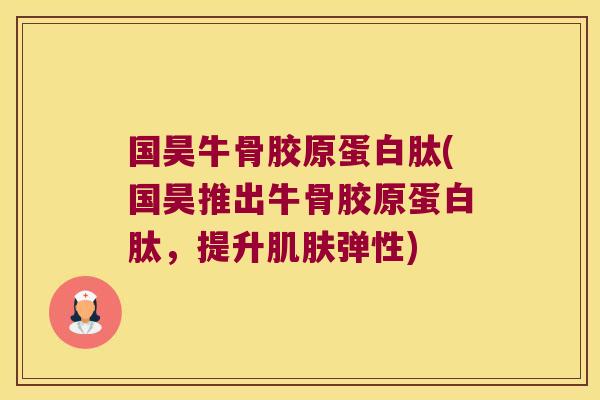 国昊牛骨胶原蛋白肽(国昊推出牛骨胶原蛋白肽,提升肌肤弹性)