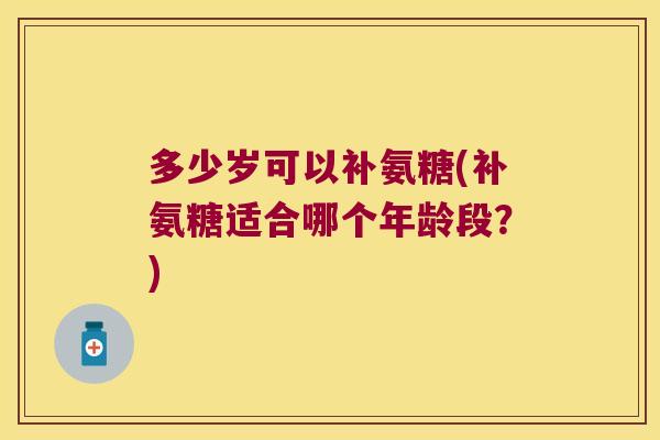 多少岁可以补氨糖(补氨糖适合哪个年龄段?)