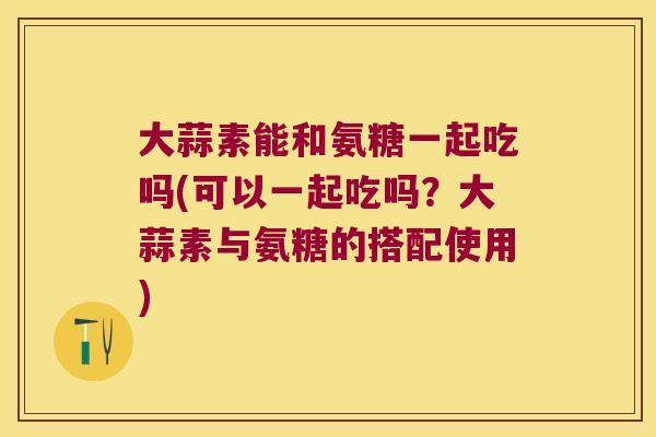 大蒜素能和氨糖一起吃吗(可以一起吃吗?大蒜素与氨糖的搭配使用)