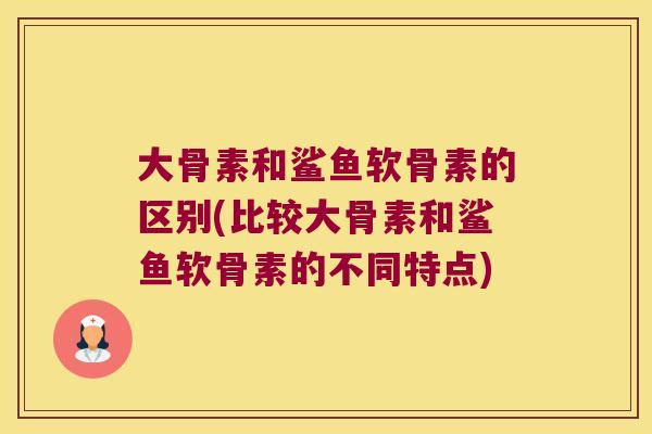 大骨素和鲨鱼软骨素的区别(比较大骨素和鲨鱼软骨素的不同特点)
