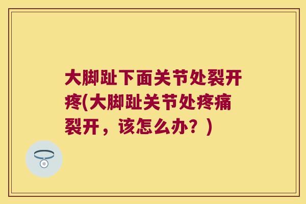 大脚趾下面关节处裂开疼(大脚趾关节处疼痛裂开,该怎么办?)
