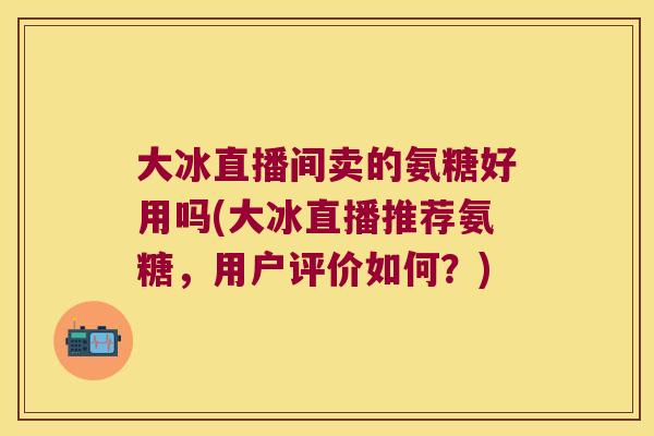 大冰直播间卖的氨糖好用吗(大冰直播推荐氨糖,用户评价如何?)