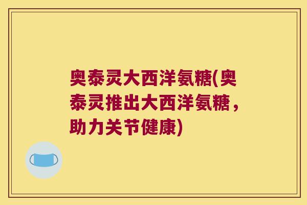 奥泰灵大西洋氨糖(奥泰灵推出大西洋氨糖,助力关节健康)