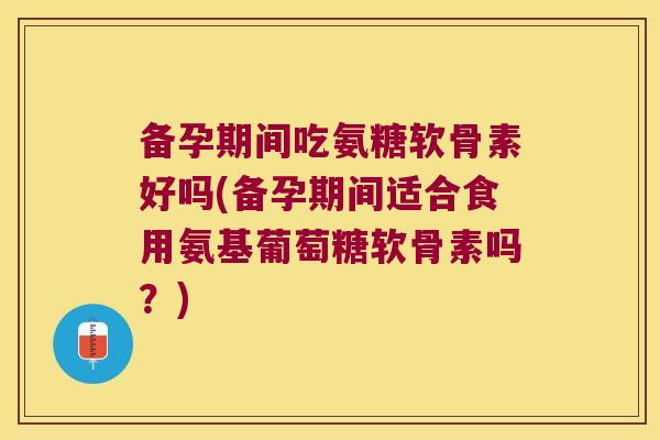 备孕期间吃氨糖软骨素好吗(备孕期间适合食用氨基葡萄糖软骨素吗?)