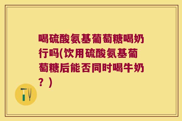 喝硫酸氨基葡萄糖喝奶行吗(饮用硫酸氨基葡萄糖后能否同时喝牛奶?)