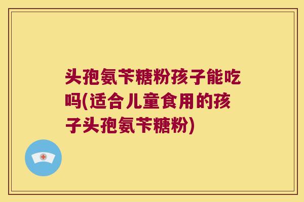 头孢氨苄糖粉孩子能吃吗(适合儿童食用的孩子头孢氨苄糖粉)