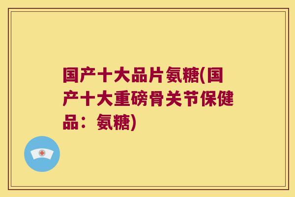 国产十大品片氨糖(国产十大重磅骨关节保健品:氨糖)