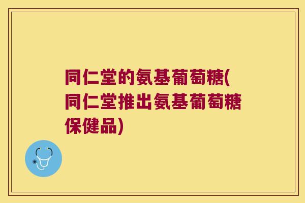 同仁堂的氨基葡萄糖(同仁堂推出氨基葡萄糖保健品)