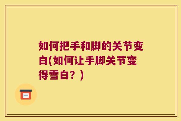 如何把手和脚的关节变白(如何让手脚关节变得雪白?)