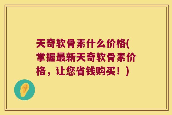 天奇软骨素什么价格(掌握最新天奇软骨素价格,让您省钱购买!)