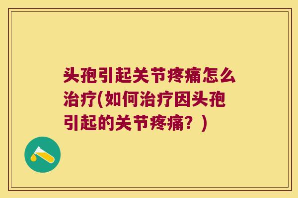 头孢引起关节疼痛怎么治疗(如何治疗因头孢引起的关节疼痛?)