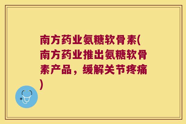 南方药业氨糖软骨素(南方药业推出氨糖软骨素产品,缓解关节疼痛)