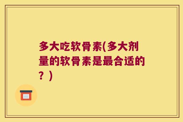 多大吃软骨素(多大剂量的软骨素是最合适的?)