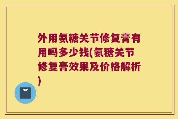 外用氨糖关节修复膏有用吗多少钱(氨糖关节修复膏效果及价格解析)
