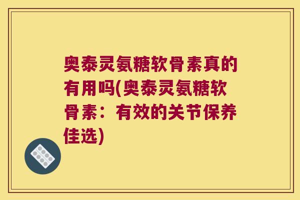 奥泰灵氨糖软骨素真的有用吗(奥泰灵氨糖软骨素:有效的关节保养佳选)