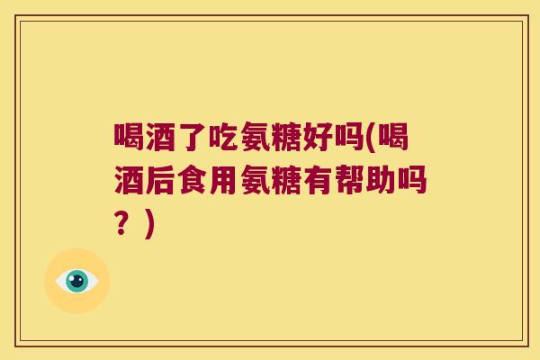 喝酒了吃氨糖好吗(喝酒后食用氨糖有帮助吗?)