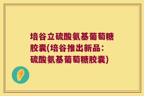 培谷立硫酸氨基葡萄糖胶囊(培谷推出新品:硫酸氨基葡萄糖胶囊)