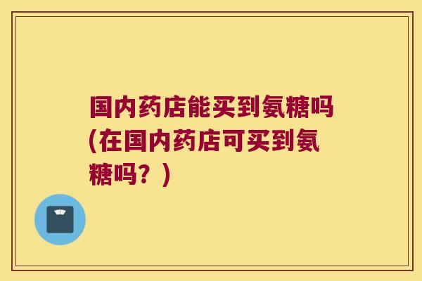 国内药店能买到氨糖吗(在国内药店可买到氨糖吗?)