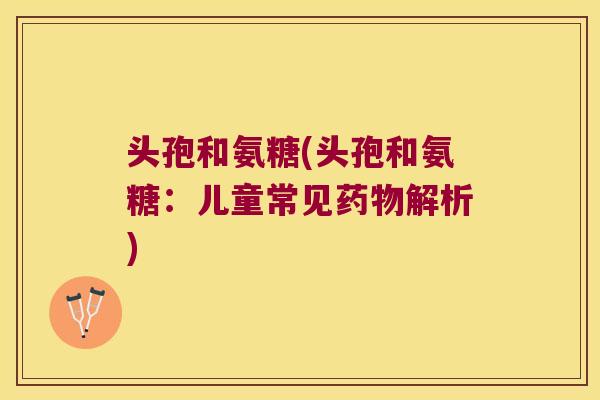 头孢和氨糖(头孢和氨糖:儿童常见解析) 头孢和氨糖(头孢和氨糖:儿童常见解析)