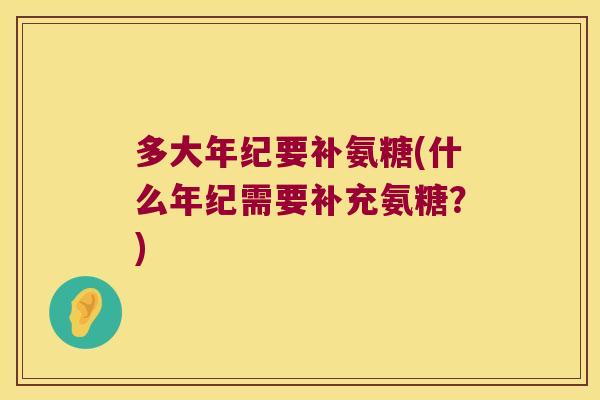 多大年纪要补氨糖(什么年纪需要补充氨糖?)