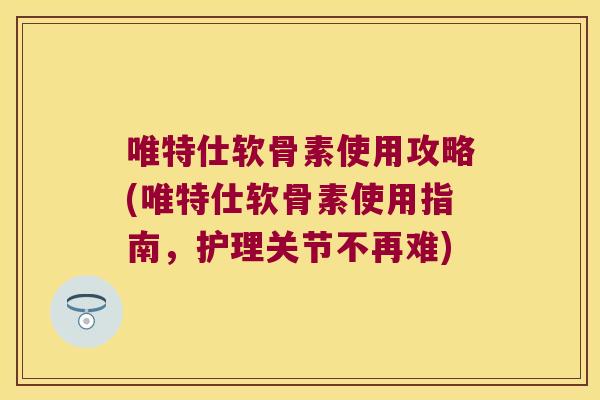 唯特仕软骨素使用攻略(唯特仕软骨素使用指南,护理关节不再难)