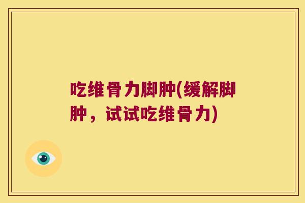 吃维骨力脚肿(缓解脚肿,试试吃维骨力)