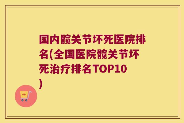 国内髋关节坏死医院排名(全国医院髋关节坏死治疗排名TOP10)