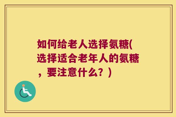 如何给老人选择氨糖(选择适合老年人的氨糖,要注意什么?)