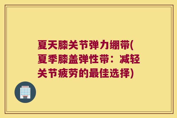 夏天膝关节弹力绷带(夏季膝盖弹性带:减轻关节疲劳的最佳选择)
