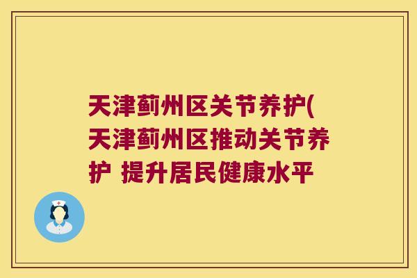 天津蓟州区关节养护(天津蓟州区推动关节养护 提升居民健康水平