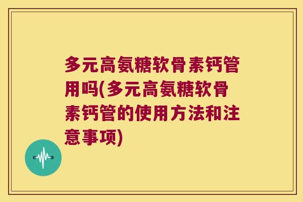 多元高氨糖软骨素钙管用吗(多元高氨糖软骨素钙管的使用方法和注意事项)