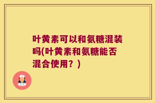 叶黄素可以和氨糖混装吗(叶黄素和氨糖能否混合使用?)