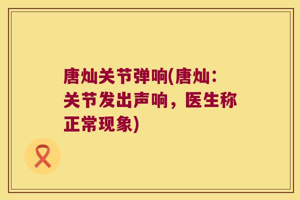 唐灿关节弹响(唐灿:关节发出声响,医生称正常现象)