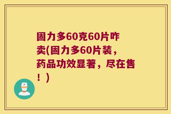 固力多60克60片咋卖(固力多60片装,药品功效显著,尽在售!)
