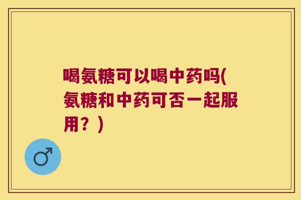 喝氨糖可以喝中药吗(氨糖和中药可否一起服用?)