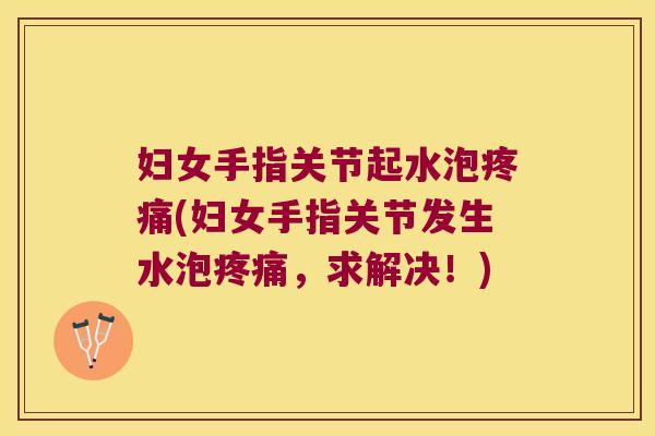 妇女手指关节起水泡疼痛(妇女手指关节发生水泡疼痛,求解决!)