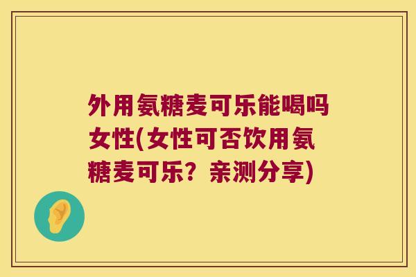 外用氨糖麦可乐能喝吗女性(女性可否饮用氨糖麦可乐？亲测分享)