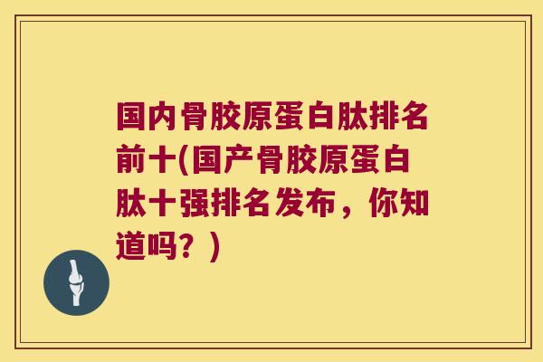 国内骨胶原蛋白肽排名前十(国产骨胶原蛋白肽十强排名发布,你知道吗?)