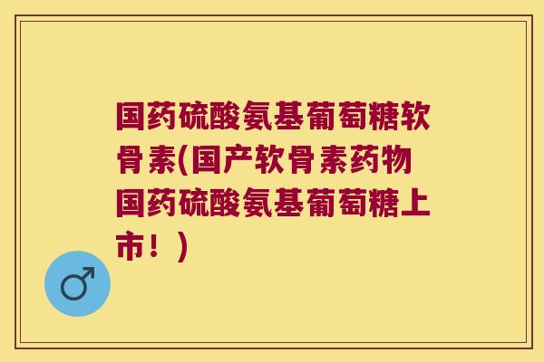 国药硫酸氨基葡萄糖软骨素(国产软骨素药物国药硫酸氨基葡萄糖上市!)