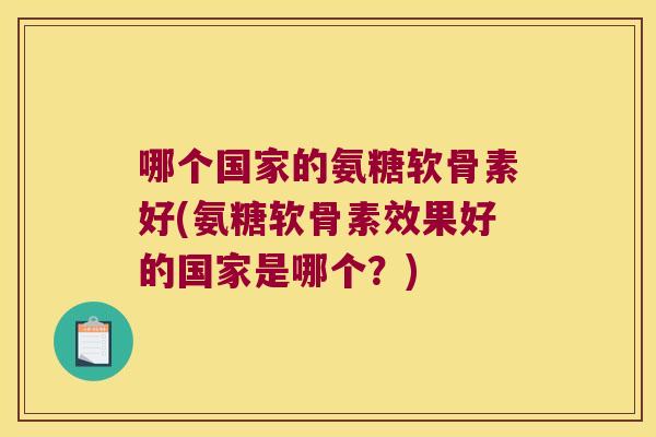 哪个国家的氨糖软骨素好(氨糖软骨素效果好的国家是哪个?)