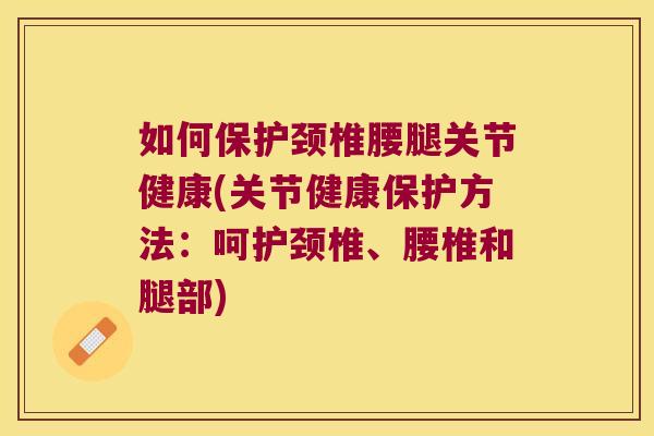 如何保护颈椎腰腿关节健康(关节健康保护方法:呵护颈椎、腰椎和腿部)