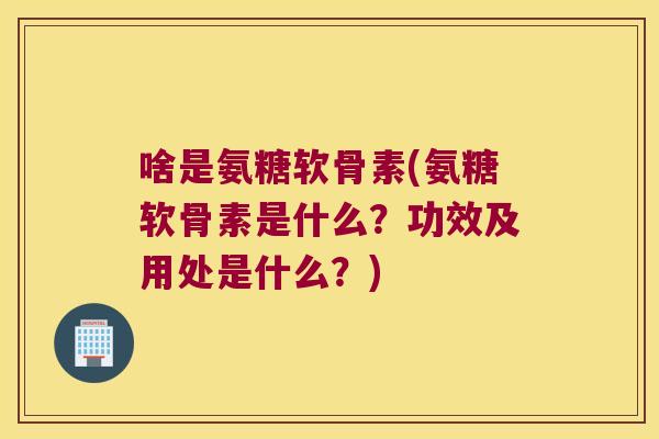 啥是氨糖软骨素(氨糖软骨素是什么?功效及用处是什么?)