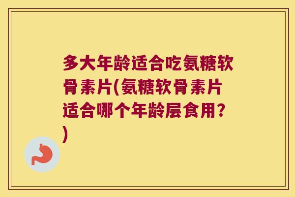多大年龄适合吃氨糖软骨素片(氨糖软骨素片适合哪个年龄层食用?)