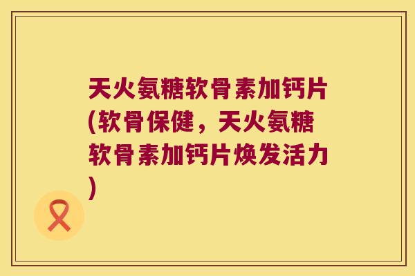 天火氨糖软骨素加钙片(软骨保健,天火氨糖软骨素加钙片焕发活力)