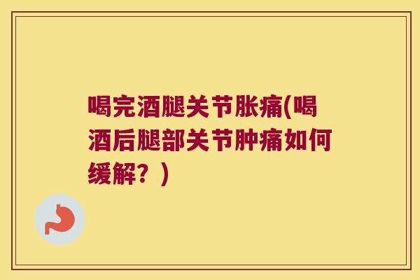 喝完酒腿关节胀痛(喝酒后腿部关节肿痛如何缓解?)