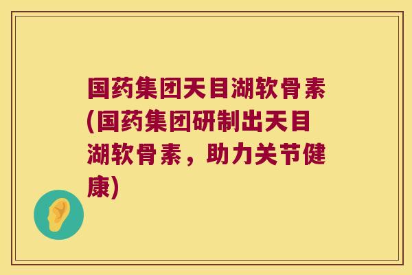 国药集团天目湖软骨素(国药集团研制出天目湖软骨素,助力关节健康)